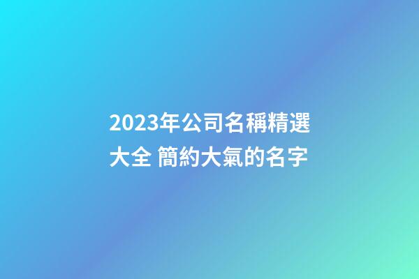 2023年公司名稱精選大全 簡約大氣的名字-第1張-公司起名-玄機派